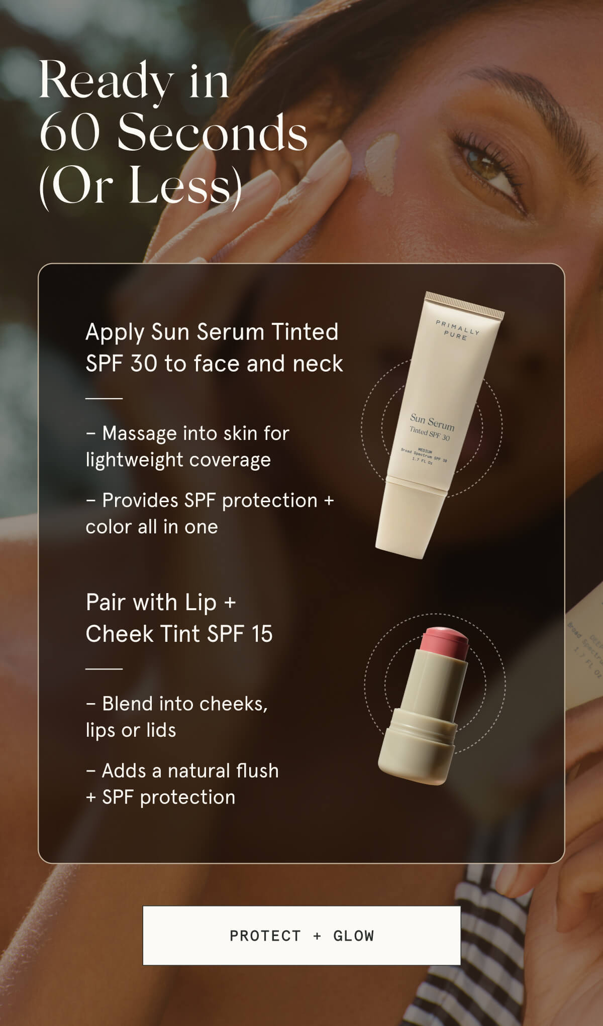 Ready in 60 Seconds (Or Less)  01 Apply Sun Serum Tinted SPF 30 to face and neck – Massage into skin for lightweight coverage – Provides SPF protection + color all in one   02 Pair with Lip + Cheek Tint SPF 15 – Blend into cheeks, lips or lids – Adds a natural flush + SPF protection  [PROTECT + GLOW]