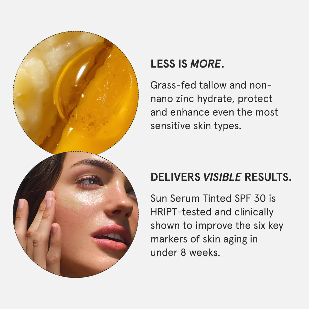 Less is more. Grass-fed tallow and non-nano zinc hydrate, protect and enhance even the most sensitive skin types.  Delivers visible results. Sun Serum Tinted SPF 30 is HRIPT-tested and clinically shown to improve the six key markers of skin aging in under 8 weeks.