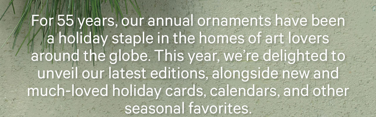 For 55 years, our annual ornaments have been a holiday staple in the homes of art lovers around the globe. This year, we're delighted to unveil our latest editition, alongside new and much-loved holiday cards, calendars, and other seasonal favorites.