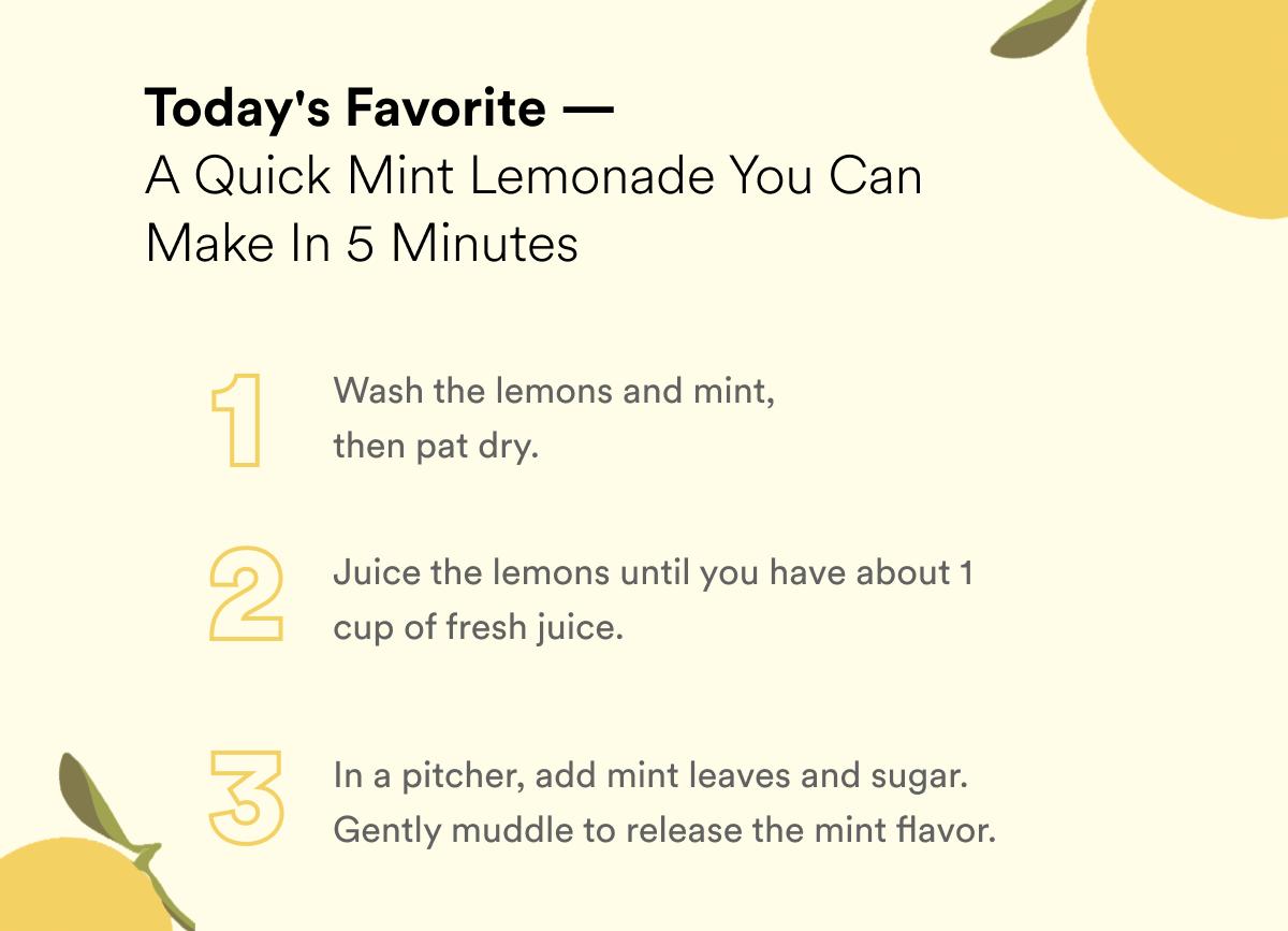 A quick mint lemonade you can make in 5 minutes. 1. wash and dry lemons and mint 2. Juice the lemons until you have about 1 cup 3. In a pitcher, add mint leaves and sugar. gently muddle to release the mint flavor