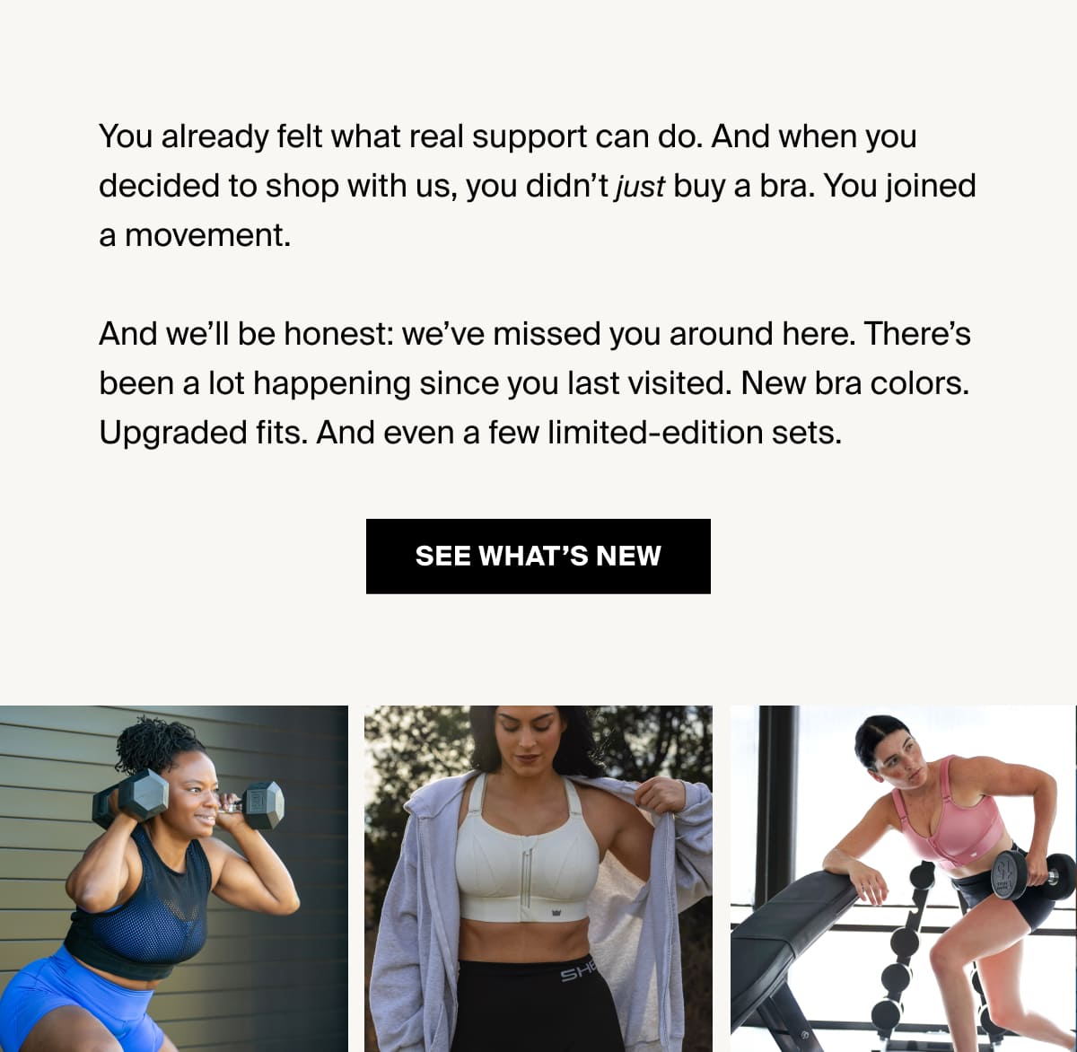You already felt what real support can do. And when you decided to shop with us, you didn’t just buy a bra. You joined a movement. And we’ll be honest: we’ve missed you around here. There’s been a lot happening since you last visited. New bra colors. Upgraded fits. And even a few limited-edition sets. [Click here to SEE WHAT'S NEW]