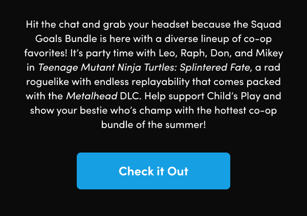 It’s party time with Leo, Raph, Don, and Mikey in Teenage Mutant Ninja Turtles: Splintered Fate, a rad roguelike with endless replayability that comes packed with the Metalhead DLC. Help support Child’s Play and show your bestie who’s champ with the hottest co-op bundle of the summer!