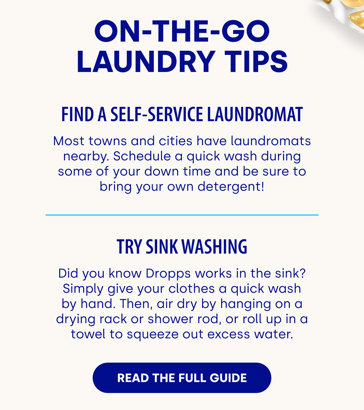 ON-THE-GO LAUNDRY TIPS Find a Self-Service Laundromat Most towns and cities have laundromats nearby. Schedule a quick wash during some of your down time and be sure to bring your own detergent!  Try Sink Washing Did you know Dropps works in the sink? Simply give your clothes a quick wash by hand. Then, air dry by hanging on a drying rack or shower rod, or roll up in a towel to squeeze out excess water. READ THE FULL GUIDE