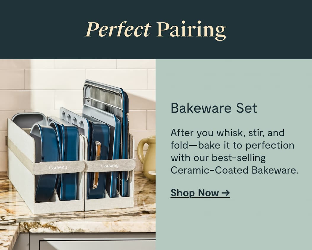 Perfect Pairing Bakeware Set After you whisk, stir, and fold—bake it to perfection with our best-selling Ceramic-Coated Bakeware. Shop Now →