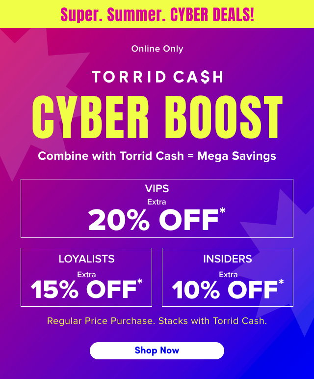 Super. | Summer. | Cyber Deals! | Online Only | Torrid Cash Cyber Boost | Combine with Torrid Cash  = Mega Savings | VIPS Extra 20% Off* | Loyalists Extra 15% Off* | Insiders Extra 10% Off* | Regular Price Purchases. | Stacks with Torrid Cash. | Shop Now >