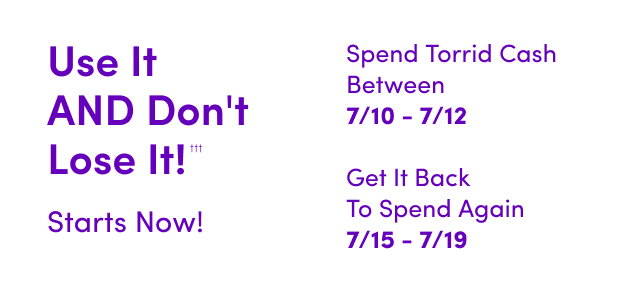 Use It AND Don't Lose It!††† | Starts Now! | Spend Torrid Cash Between 7/10 - 7/12 | Get It Back To Spend Again 7/15 - 7/19