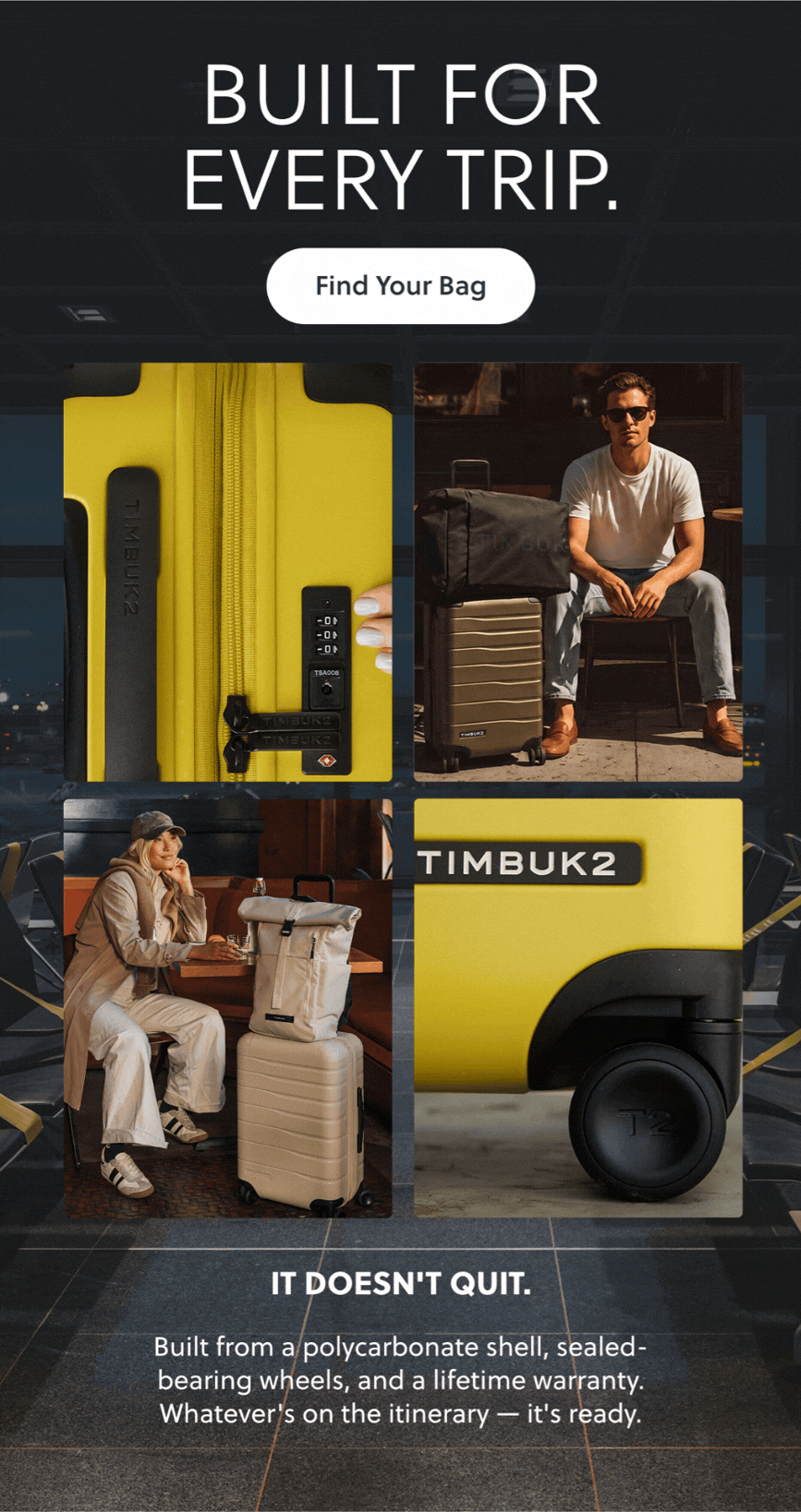 BUILT FOR EVERY TRIP. Find Your Bag. IT DOESN'T QUIT. Built from a polycarbonate shell, sealed-bearing wheels, and a lifetime warranty. Whatever's on the itinerary - it's ready.
