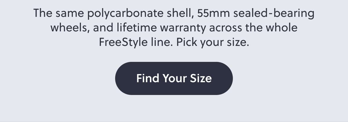 The same polycarbonate shell, 55mm sealed-bearing wheels, and lifetime warranty across the whole FreeStyle line. Pick your size. Find Your Size