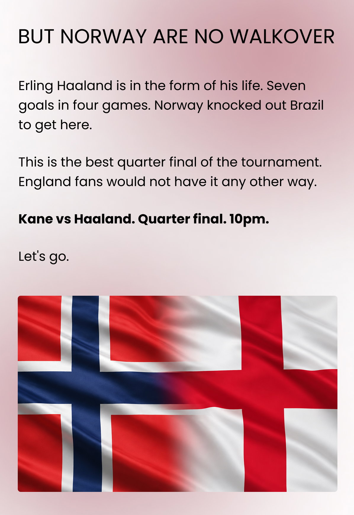 BUT NORWAY ARE NO WALKOVER Erling Haaland is in the form of his life. Seven goals in four games. Norway knocked out Brazil to get here. This is the best quarter final of the tournament. England fans would not have it any other way. Kane vs Haaland. Quarter final. 10pm. Let's go.