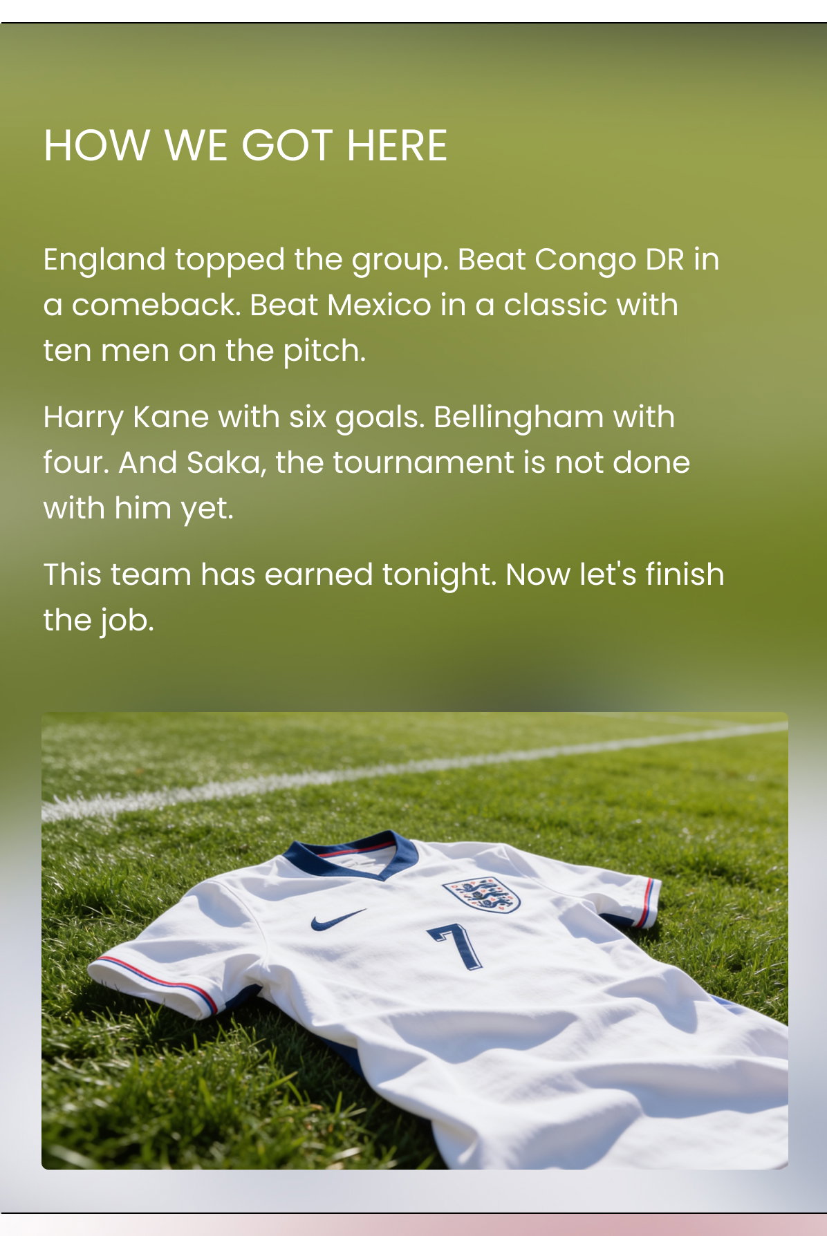 HOW WE GOT HERE England topped the group. Beat Congo DR in a comeback. Beat Mexico in a classic with ten men on the pitch. Harry Kane with six goals. Bellingham with four. And Saka, the tournament is not done with him yet. This team has earned tonight. Now let's finish the job.