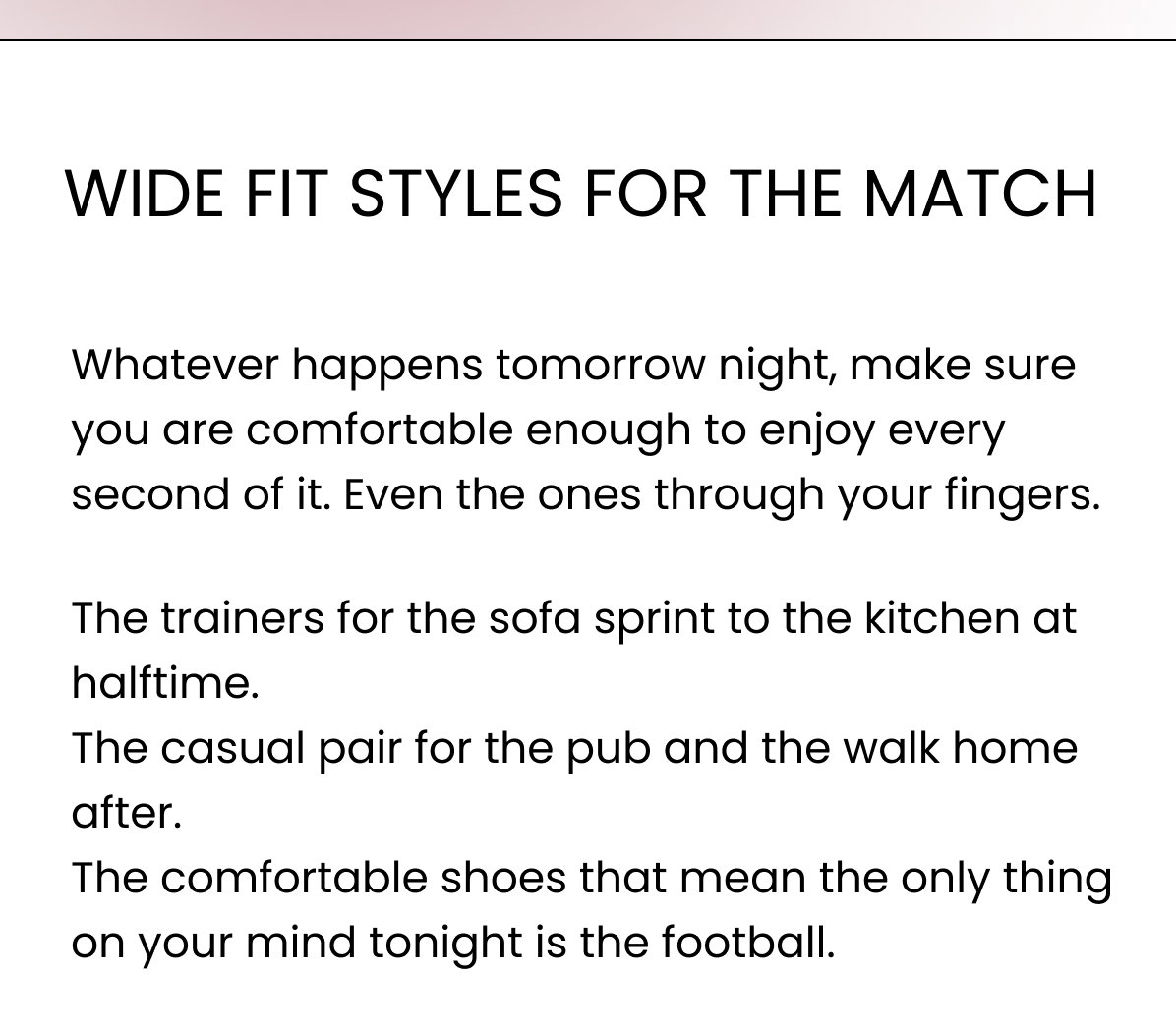 WIDE FIT STYLES FOR THE MATCH Whatever happens tomorrow night, make sure you are comfortable enough to enjoy every second of it. Even the ones through your fingers. The trainers for the sofa sprint to the kitchen at halftime. The casual pair for the pub and the walk home after. The comfortable shoes that mean the only thing on your mind tonight is the football.
