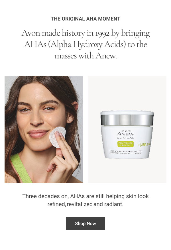 The Original AHA Moment ​ Avon made history in 1992 by bringing AHAs (Alpha Hydroxy Acids) to the masses with Anew. Three decades on, AHAs are still helping skin look refined, revitalized and radiant.​ Shop Now