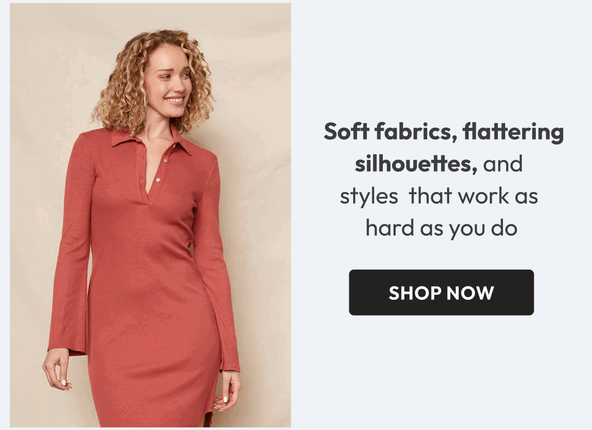  Soft fabrics, flattering silhouettes, and  styles  that work as  hard as you do 