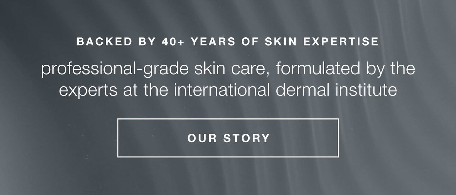 backed by 40+ years of skin expertise | professional-grade skin care, formulated by the experts at the international dermal institute | OUR STORY