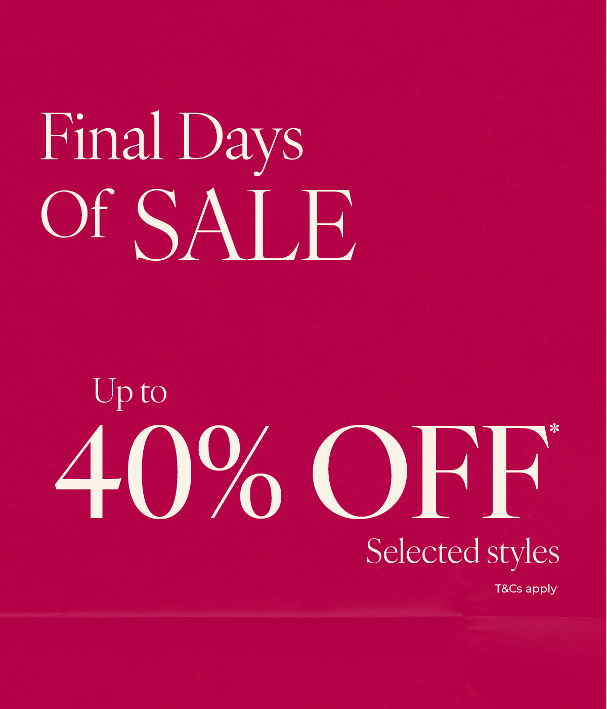 FINAL DAYS OF SALE - UP TO 40% OFF* SELECTED STYLES