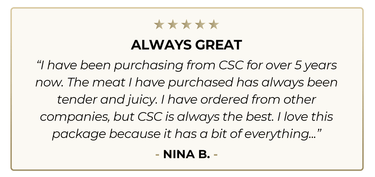 Always Great “I have been purchasing from CSC for over 5 years now. The meat I have purchased has always been tender and juicy. I have ordered from other companies, but CSC is always the best. I love this package because it has a bit of everything...” - Nina B. - 