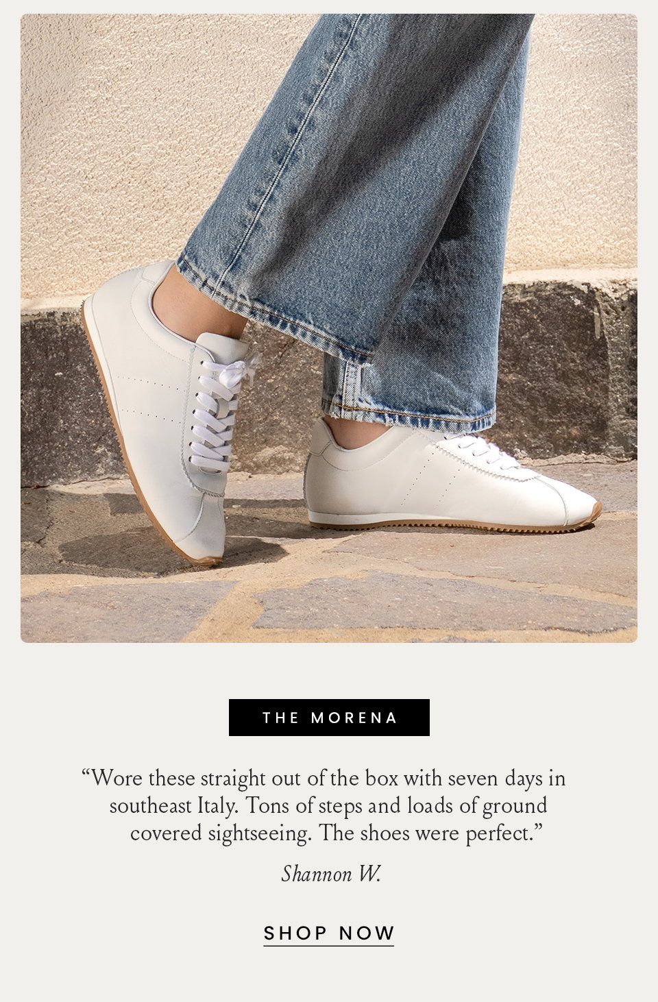 The Morena “Wore these straight out of the box with seven days in southeast Italy. Tons of steps and loads of ground covered sightseeing. The shoes were perfect.” - Shannon W.  < Shop Now > 