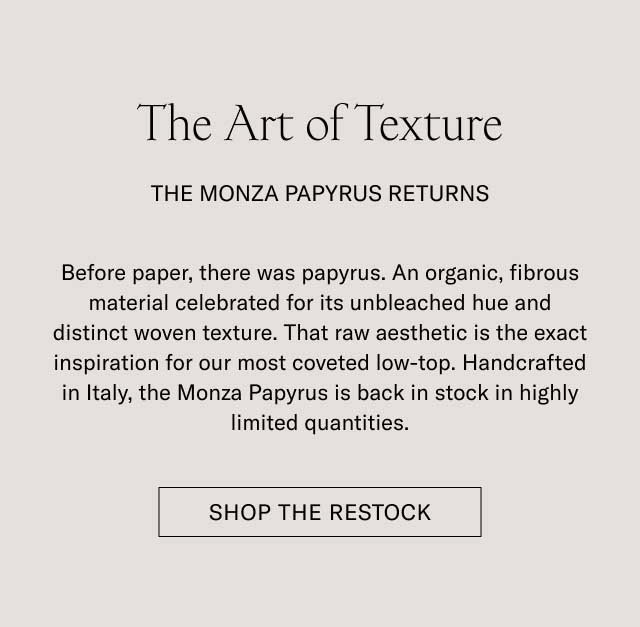 The Art of Texture THE MONZA PAPYRUS RETURNS Before paper, there was papyrus. An organic, fibrous material celebrated for its unbleached hue and distinct woven texture. That raw aesthetic is the exact inspiration for our most coveted low-top. Handcrafted in Italy, the Monza Papyrus is back in stock in highly limited quantities. [SHOP THE RESTOCK]