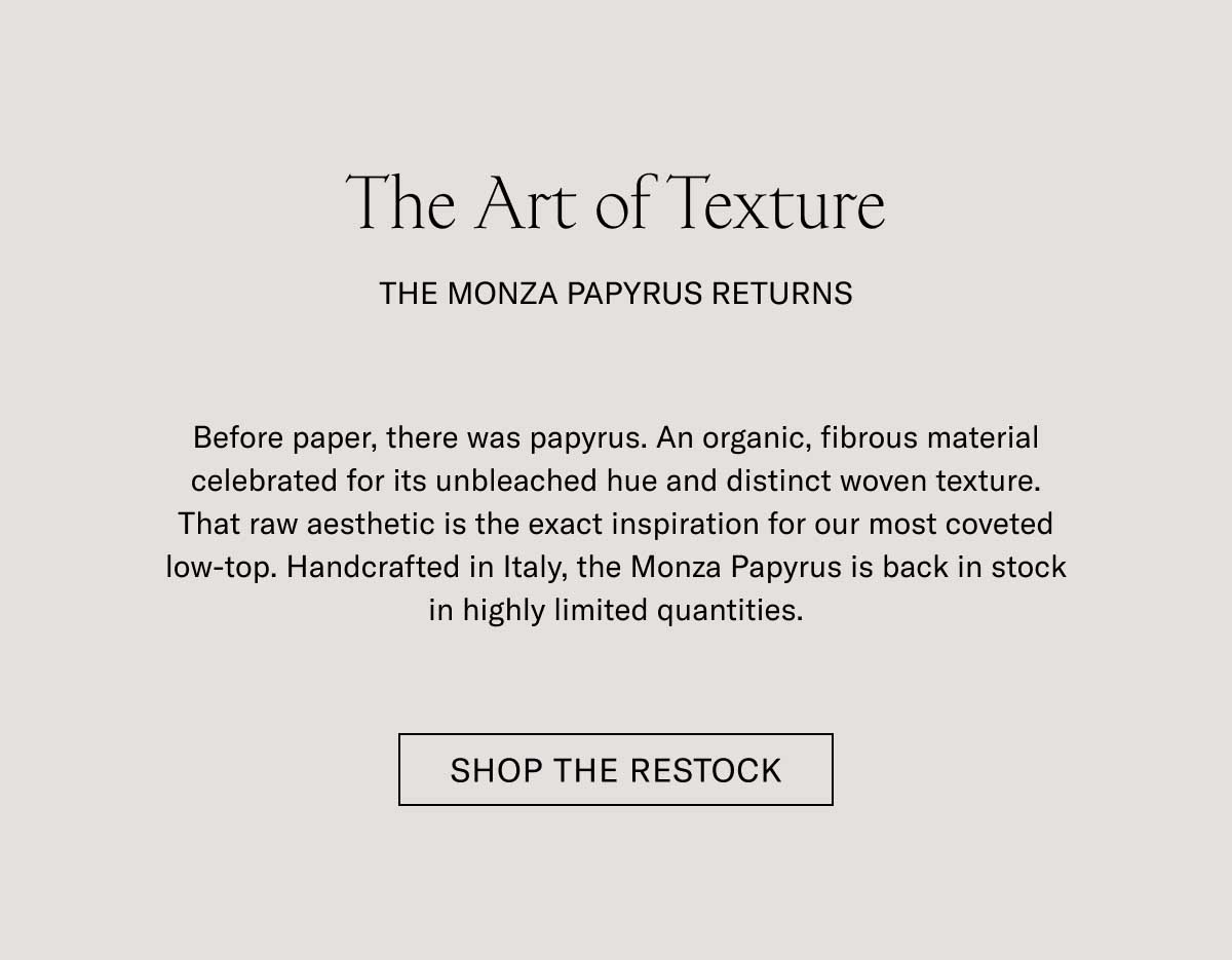 The Art of Texture THE MONZA PAPYRUS RETURNS  Before paper, there was papyrus. An organic, fibrous material celebrated for its unbleached hue and distinct woven texture. That raw aesthetic is the exact inspiration for our most coveted low-top. Handcrafted in Italy, the Monza Papyrus is back in stock in highly limited quantities.  [SHOP THE RESTOCK]