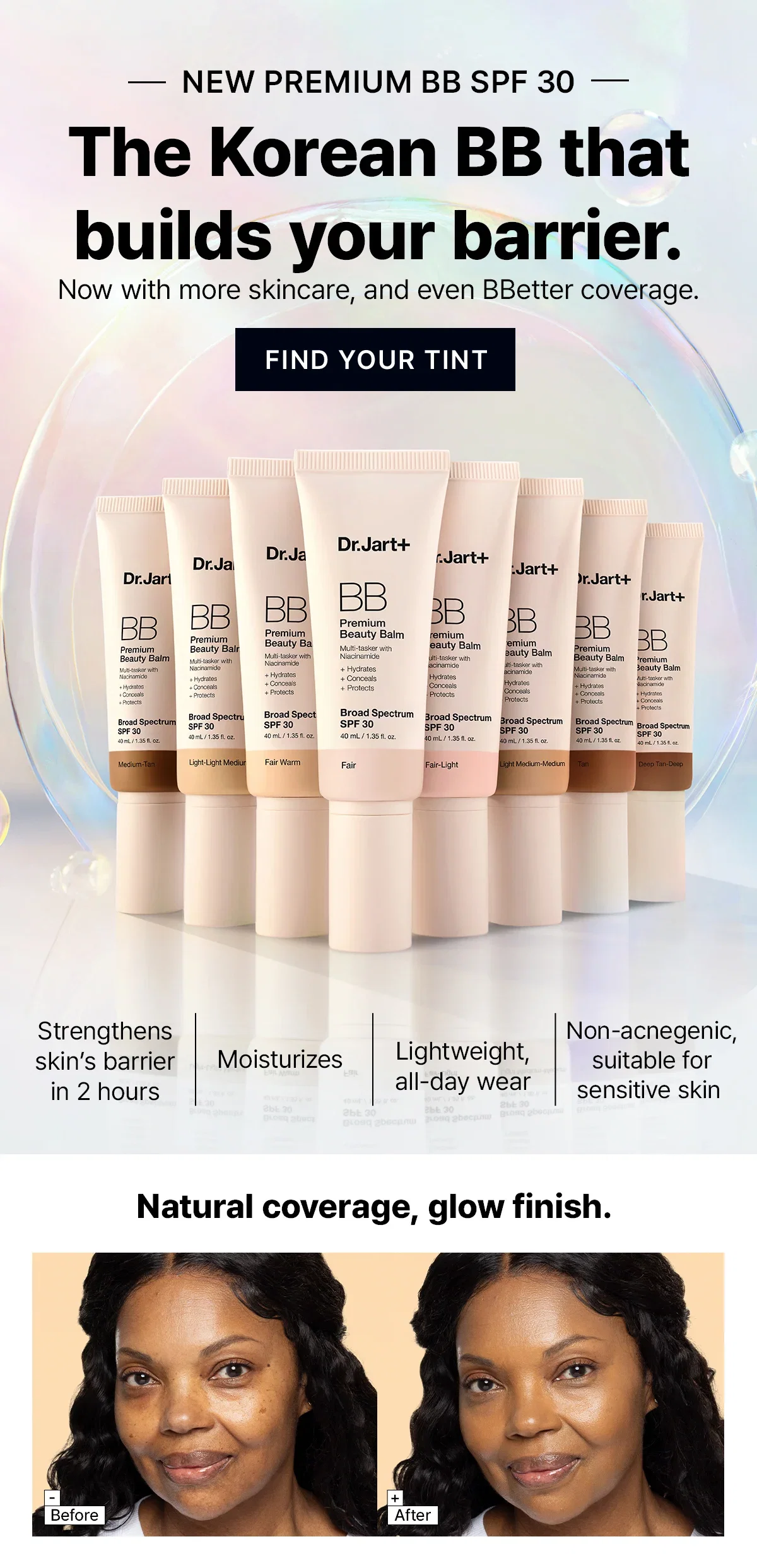 NEW PREMIUM BB SPF 30 | The Korean BB that builds your barrier. | Now with more skincare, and even BBetter coverage. | FIND YOUR TINT | Strengthens skin's barrier in 2 hours | Moisturizes | Lightweight, all-day wear | Non-acnegenic, suitable for sensitive skin | Natural coverage, glow finish.