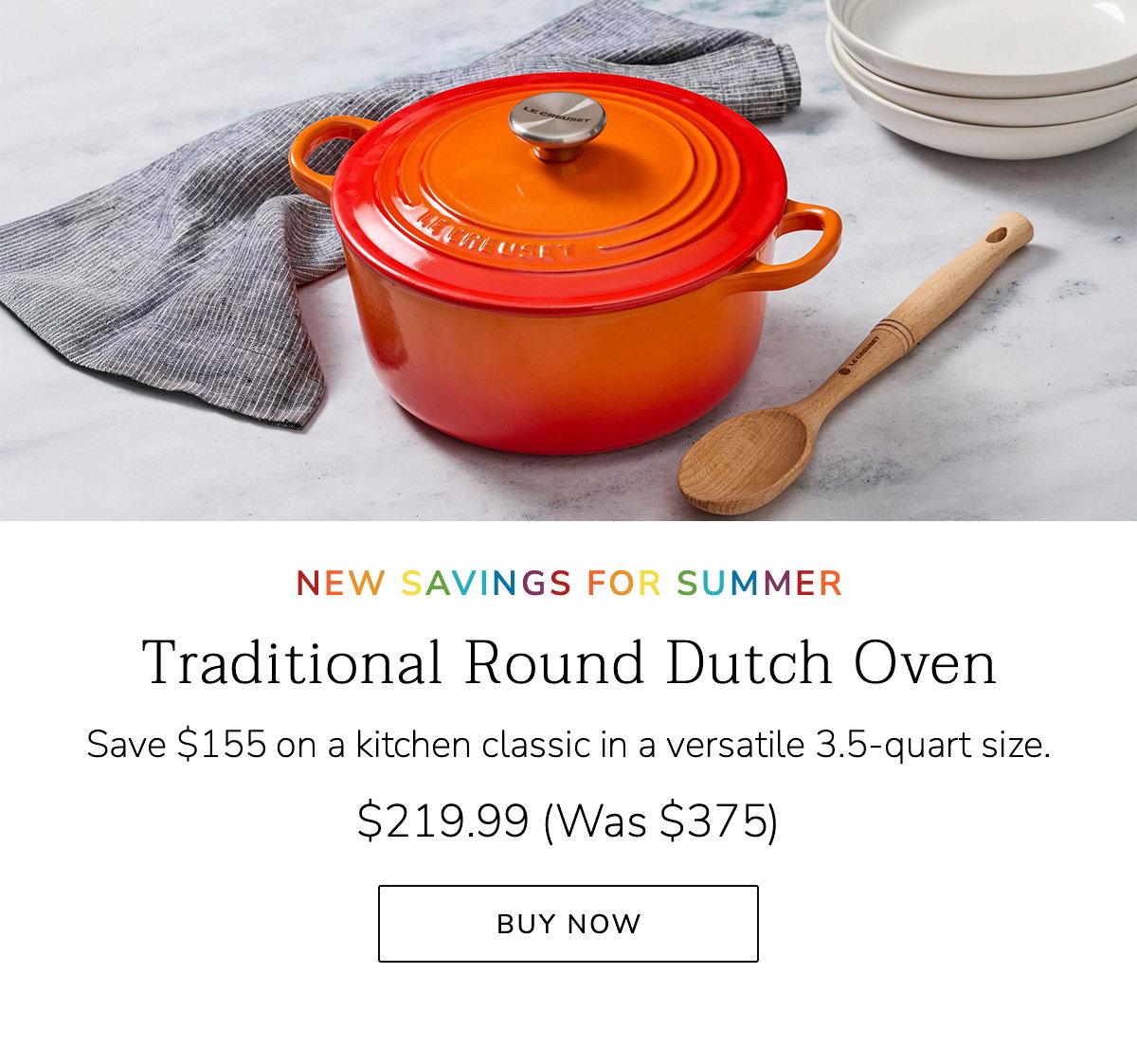 NEW SAVINGS FOR SUMMER: Traditional Round Dutch Oven - Save $155 on a kitchen classic in a versatile 3.5-quart size. $219.99 (Was $375) - BUY NOW