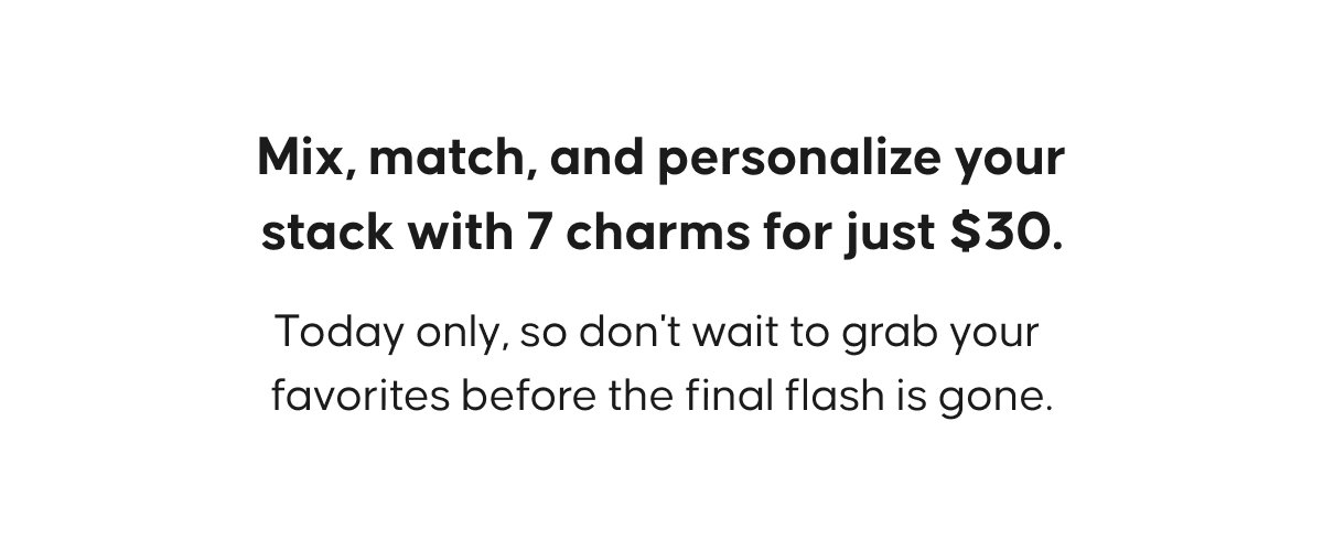 Mix, match, and personalize your stack with 7 charms for just $30. Today only, so don't wait to grab your favorites before the final flash is gone.