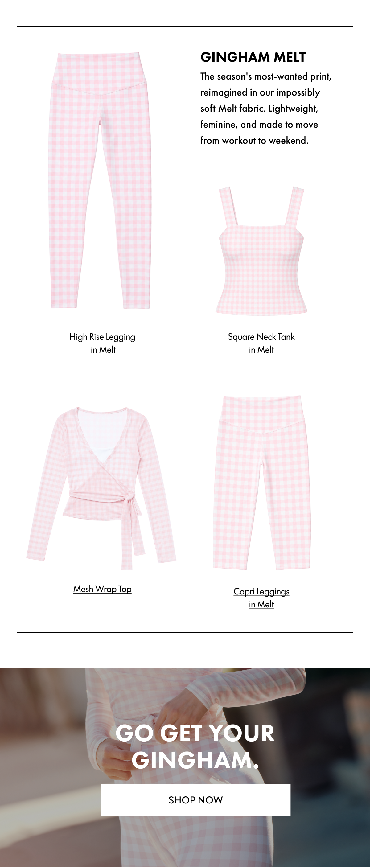 GINGHAM MELT THE SEASON'S MOST-WANTED PRINT REIMAGINED IN OUR IMPOSSIBLY SOFT MELT FABRIC. LIGHTWEIGHT FEMININE AND MADE TO MOVE FROM WORKOUT TO WEEKEND GO GET YOUR GINGHAM