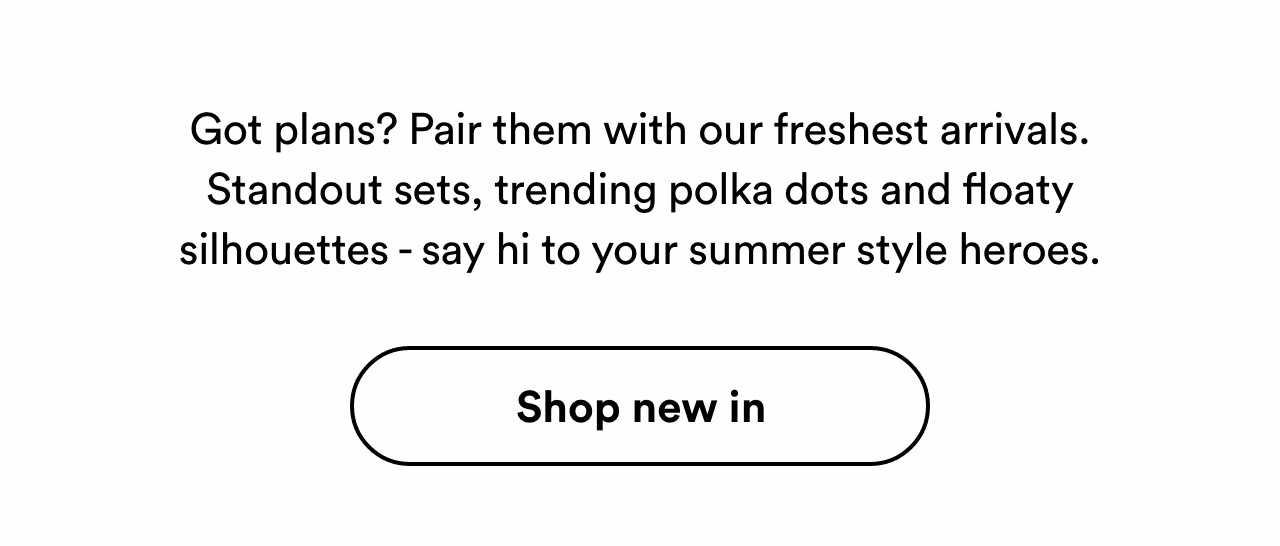 Got plans? Pair them with our freshest arrivals. Shop new in