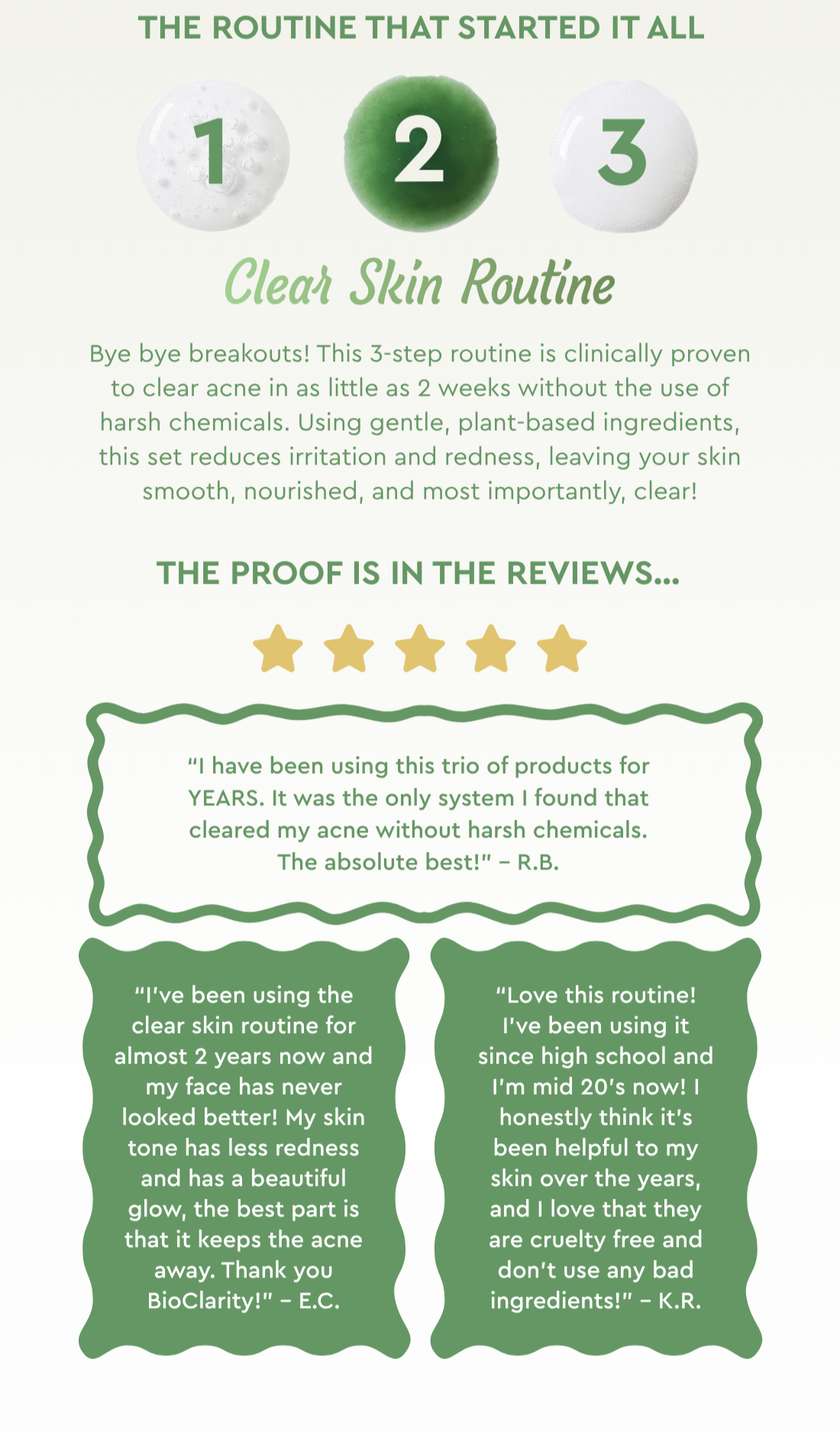 The Routine That Started It All: Clear Skin Routine- Bye bye breakouts! This 3-step routine is clinically proven to clear acne in as little as 2 weeks without the use of harsh chemicals. Using gentle, plant-based ingredients, this set reduces irritation and redness, leaving your skin smooth, nourished, and most importantly, clear! The proof is in the reviews… “Love this routine! I’ve been using it since high school and I’m mid 20’s now! I honestly think it’s been helpful to my skin over the years, and I love that they are cruelty free and don’t use any bad ingredients!” – K.R. “I've been using the clear skin routine for almost 2 years now and my face has never looked better! My skin tone has less redness and has a beautiful glow, the best part is that it keeps the acne away. Thank you BioClarity!” – E.C. “I have been using this trio of products for YEARS. It was the only system I found that cleared my acne without harsh chemicals. The absolute best!” – R.B. 