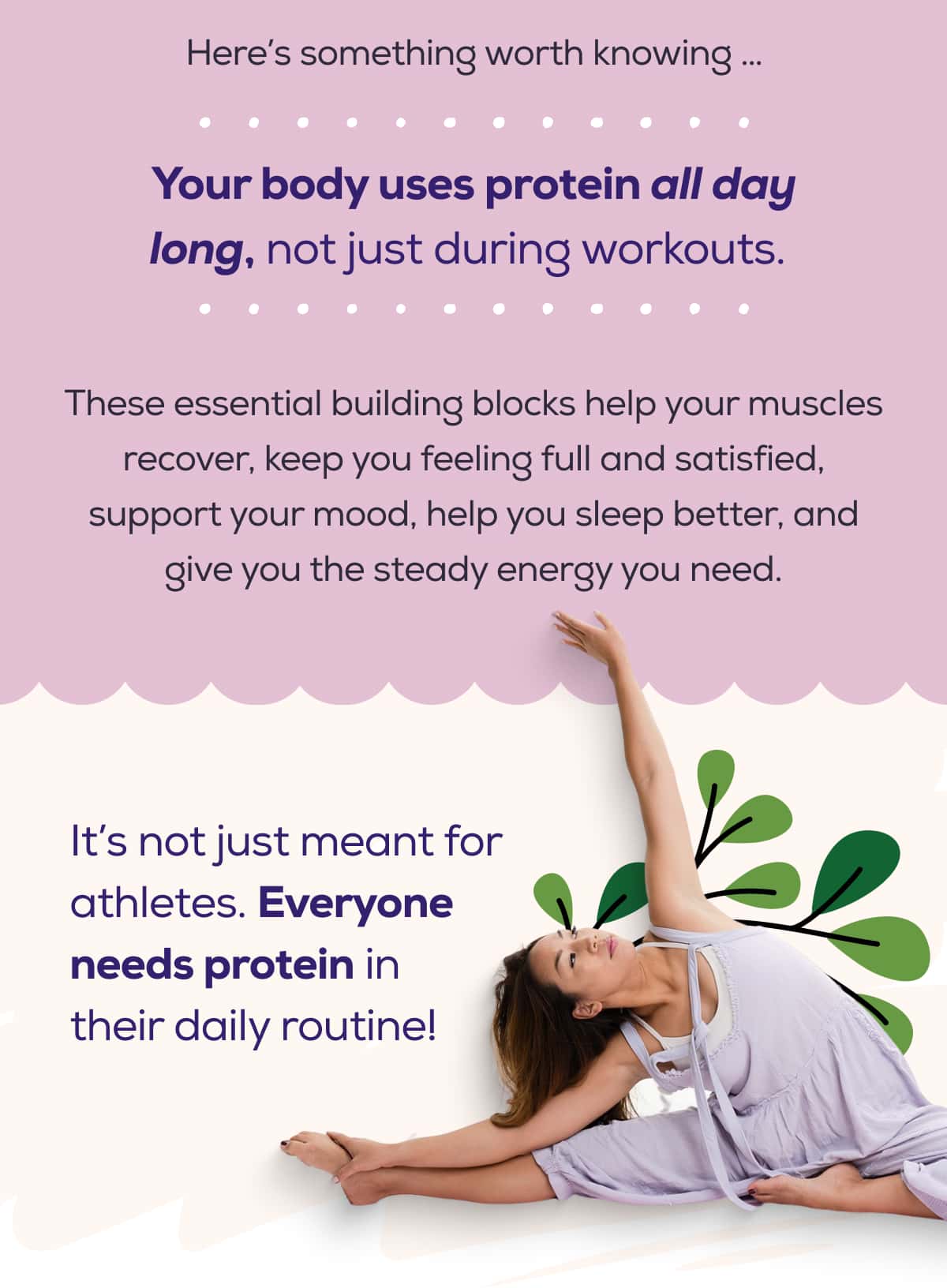 Here’s something worth knowing … Your body uses protein all day long, not just during workouts.  These essential building blocks help your muscles recover, keep you feeling full and satisfied, support your mood, help you sleep better, and give you the steady energy you need.  It’s not just meant for athletes. Everyone needs protein in their daily routine!