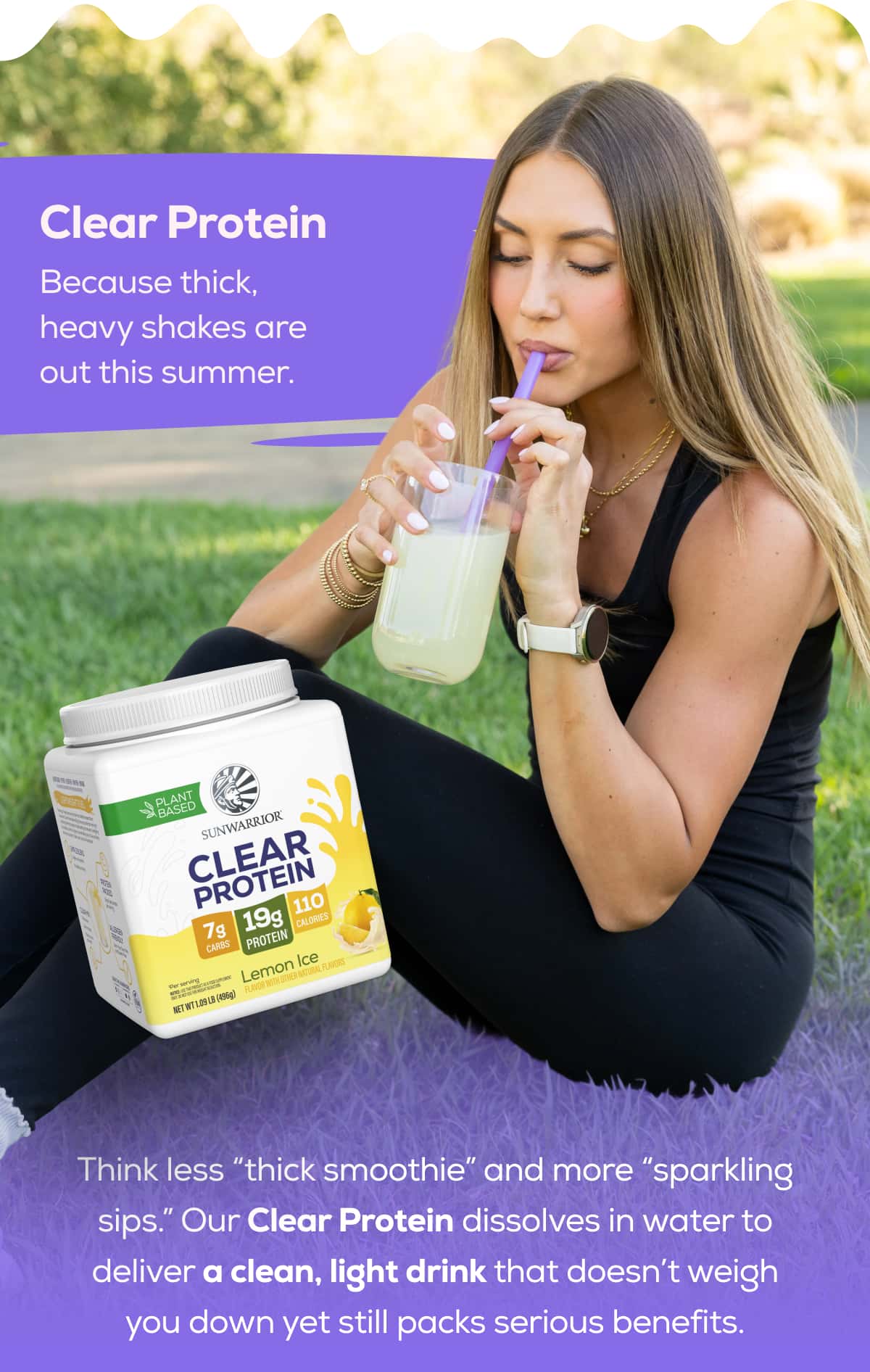 Clear Protein Because thick, heavy shakes are out this summer.   Think less “thick smoothie” and more “sparkling sips.” Our Clear Protein dissolves in water to deliver a clean, light drink that doesn’t weigh you down yet still packs serious benefits.