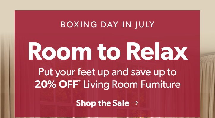 Boxing Day in July. Room to Relax. Put your feet up and save up to 20 percent OFF Living Room Furniture. Click to shop the sale. 