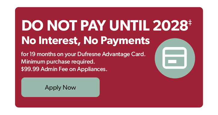 Do not Pay until 2028. No Interest, No Payments for 19 months on your Dufresne Advantage Card. Minimum purchase required. 99 dollar and 99 cent Admin Fee on Appliances. Click to apply now.