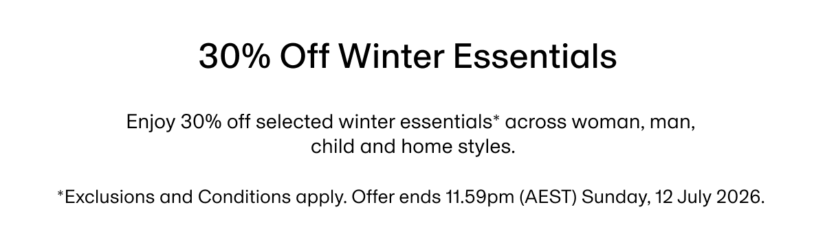 30% Off Winter Essentials | Enjoy 30% off selected winter essentials* across woman, man, child and home styles. *Exclusions and Conditions apply. Offer ends 11.59pm (AEST) Sunday, 12 July 2026.