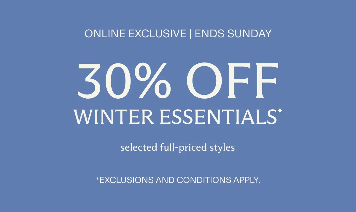Online exclusive | Four days only | 30% off WINTER ESSENTIALS* selected full-priced styles | *Exclusions and conditions apply.