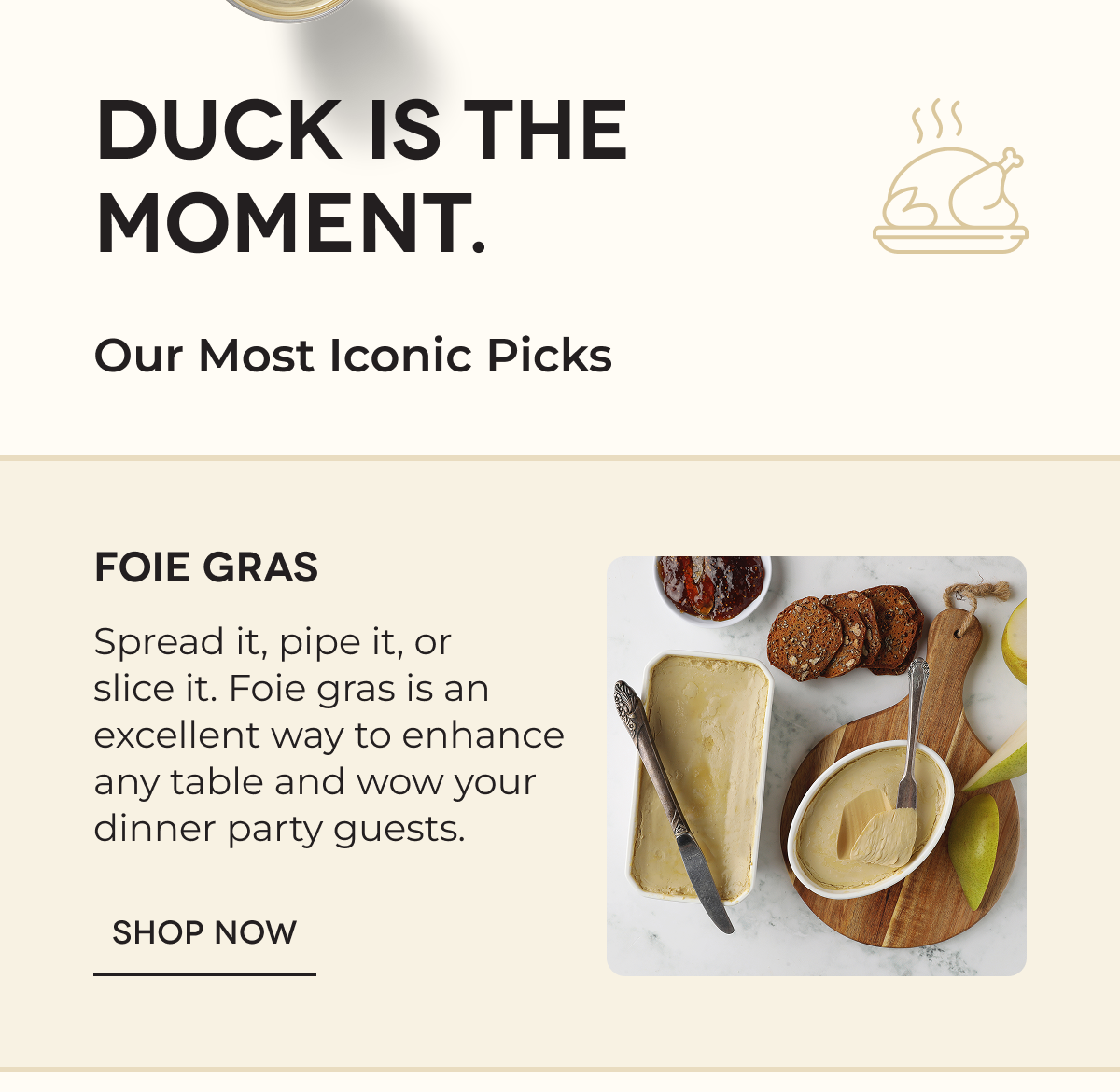 DUCK IS THE MOMENT.  Our Most Iconic Picks Foie Gras Spread it, pipe it, or slice it. Foie gras is an excellent way to enhance any table and wow your dinner party guests. SHOP NOW 