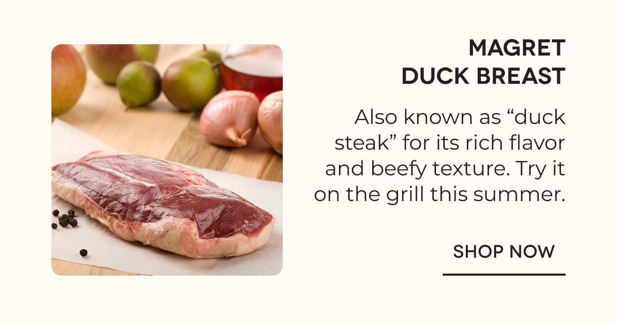 Magret Duck Breast Also known as “duck steak” for its rich flavor and beefy texture. Try it on the grill this summer. SHOP NOW