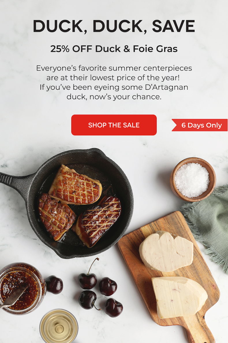 DUCK, DUCK, SAVE 25% OFF Duck & Foie Gras Everyone’s favorite summer centerpieces are at their lowest price of the year!  If you’ve been eyeing some D’Artagnan duck, now’s your chance. SHOP THE SALE