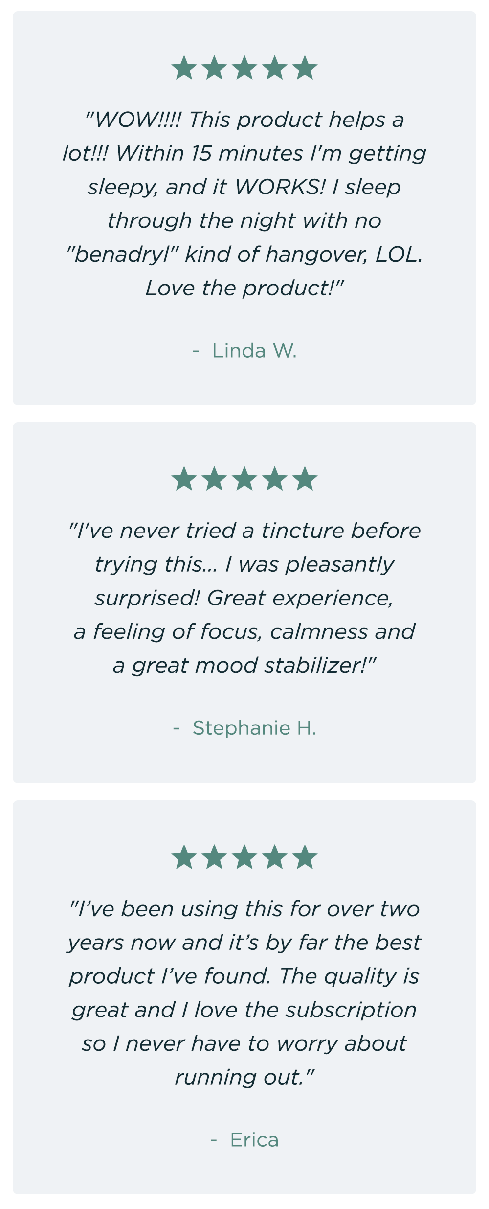 "WOW!!!! This product helps a lot!!! Within 15 minutes I'm getting sleepy, and it WORKS! I sleep through the night with no "benadryl" kind of hangover, LOL. Love the product!" Linda W. ~ "I've never tried a tincture before trying this... I was pleasantly surprised! Great experience, a feeling of focus, calmness and a great mood stabilizer!" - Stephanie H. ~ "I’ve been using this for over two years now and it’s by far the best product I’ve found. The quality is great and I love the subscription so I never have to worry about running out." - Erica