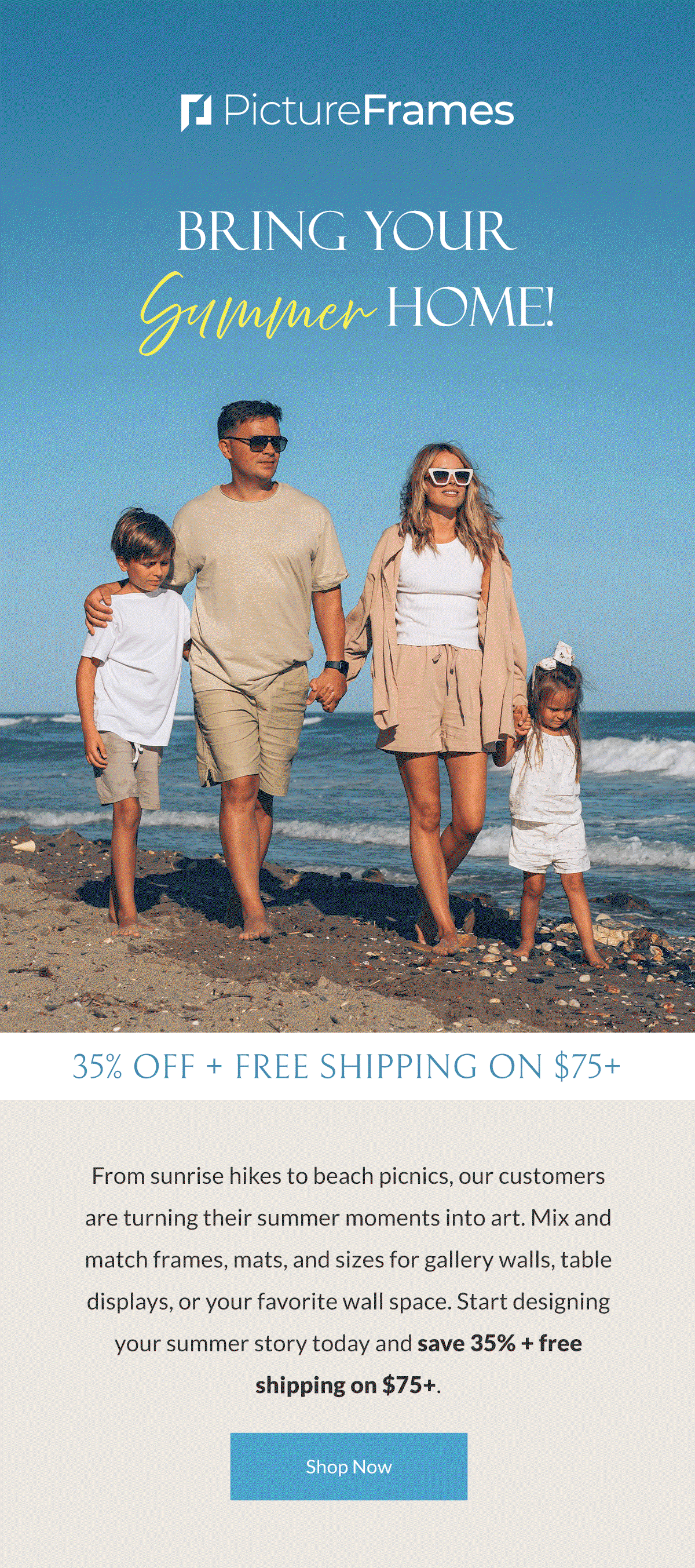 Bring Your Summer Home! From sunrise hikes to beach picnics, our customers are turning their summer moments into art. Mix and match frames, mats, and sizes for gallery walls, table displays, or your favorite wall space. Start designing your summer story today and save 35% + free shipping on $75+. Shop Now.
