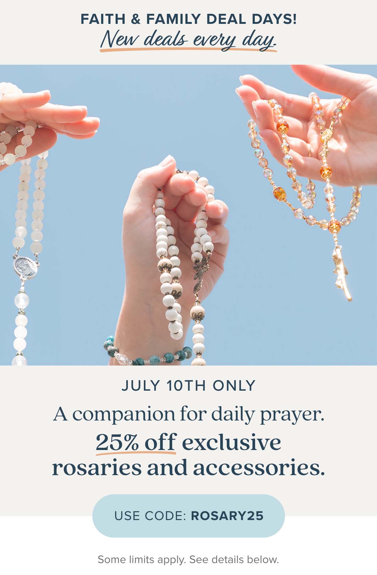 Faith & Family Deal Days new deals every day. July 10th Only. A companion for daily prayer. Take 25% off exclusive rosaries and accessories. Use Code: ROSARY25