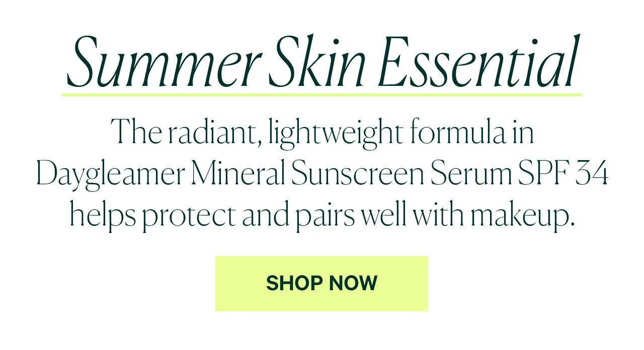  The radiant, lightweight formula in Daygleamer Mineral Sunscreen Serum SPF 34 helps protect and pairs well with makeup.  SHOP NOW