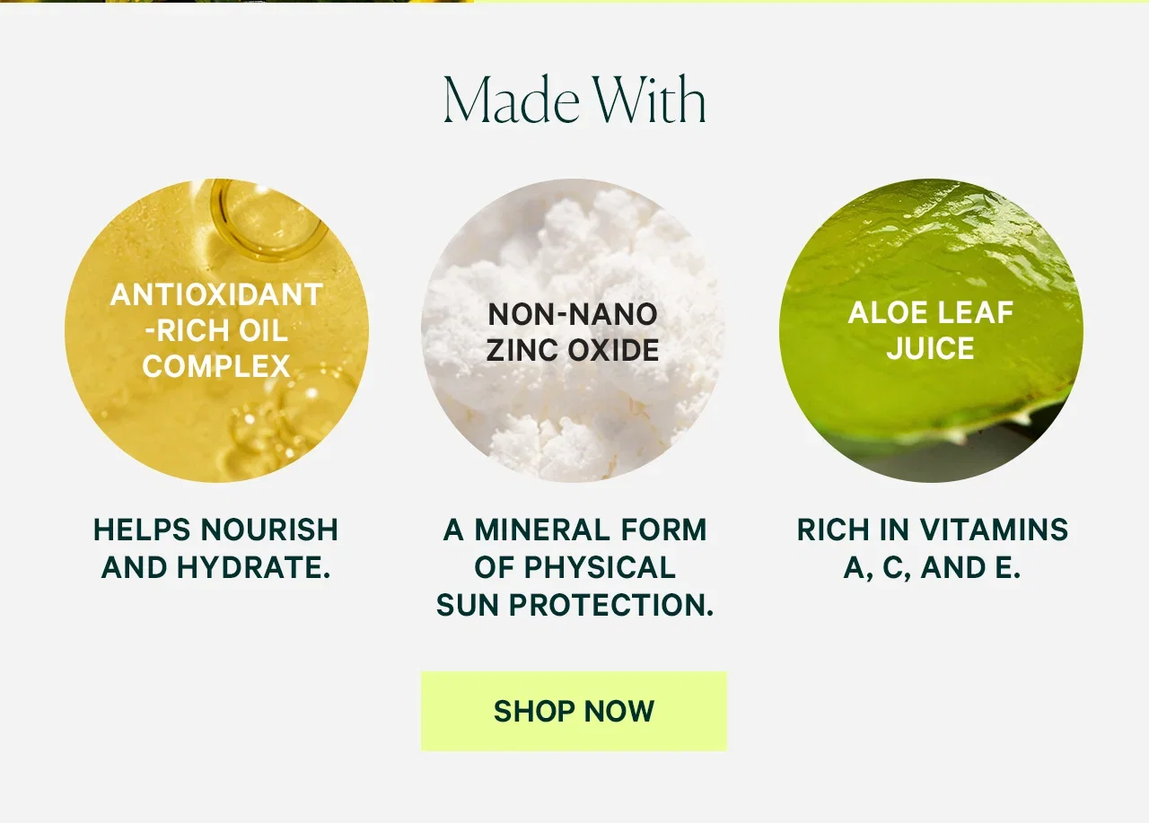 Made With Antioxidant-Rich Oil Complex  Helps nourish and hydrate.  Non-Nano Zinc Oxide  A mineral form of physical sun protection.  Aloe Leaf Juice  Rich in vitamins A, C, and E.  SHOP NOW