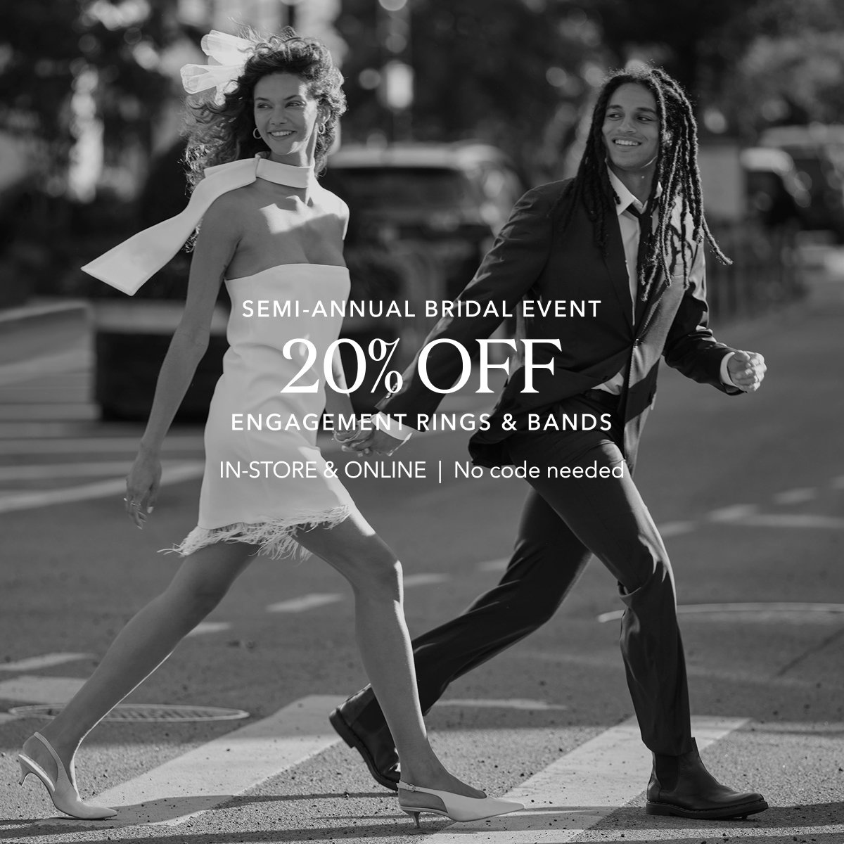 Semi-Annual Bridal Event 20% OFF ENGAGEMENT RINGS & BANDS | IN-STORE & ONLINE  |  No code needed