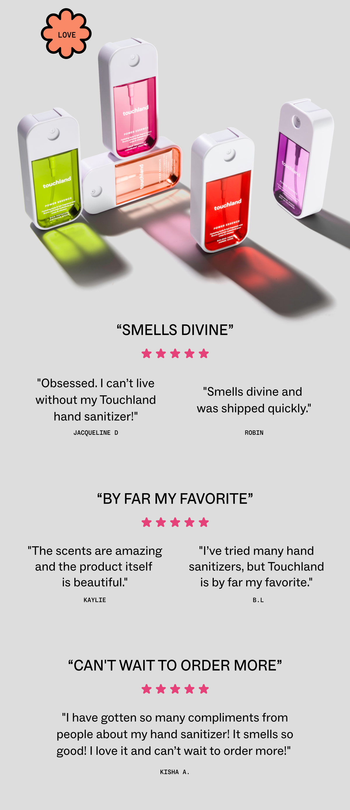 “SMELLS DIVINE”  "Obsessed. I can’t live without my Touchland hand sanitizer!" - Jacqueline D  "Smells divine and was shipped quickly." - Robin    “BY FAR MY FAVORITE”  "The scents are amazing and the product itself is beautiful." - Kaylie  "I’ve tried many hand sanitizers, but Touchland is by far my favorite." - B.L    “CAN'T WAIT TO ORDER MORE”  "I have gotten so many compliments from people about my hand sanitizer! It smells so good! I love it and can’t wait to order more!" - Kisha A. 