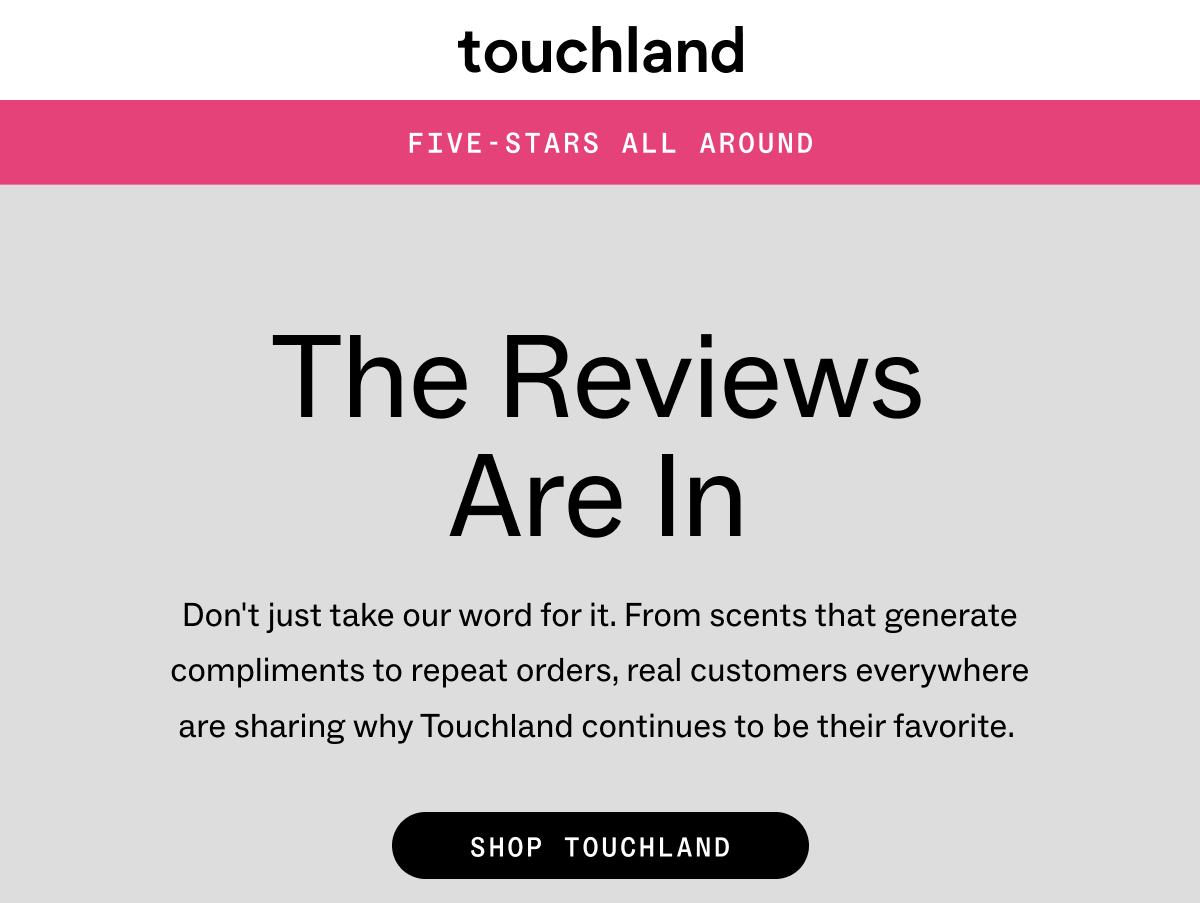 Touchland FIVE-STARS ALL AROUND  The Reviews are In Don't just take our word for it. From scents that generate compliments to repeat orders, real customers everywhere are sharing why Touchland continues to be their favorite.      SHOP TOUCHLAND