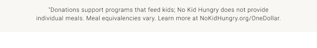 *Donations support programs that feed kids; No Kid Hungry does not provide individual meals. Meal equivalencies vary. Learn more at NoKidHungry.org/OneDollar.