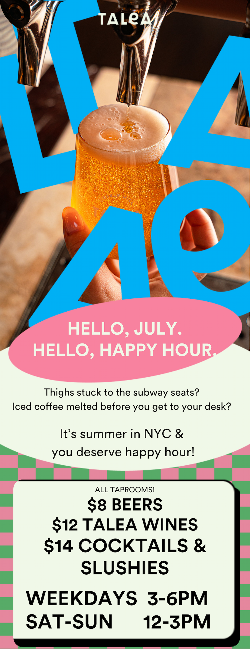 Thighs stuck to the subway seats? Iced coffee melted before you get to your desk? It's summer in NYC & you deserve happy hour! At all our taprooms! $8 beers, $12 TALEA Wines, $14 cocktails & slushies. Everyday. Weekdays 3-6pm, Weekends 12-3pm