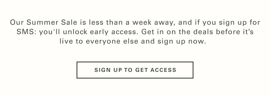 Our Summer Sale is less than a week away, and if you sign up for SMS: you'll unlock early access. Get in on the deals before it’s live to everyone else and sign up now.   