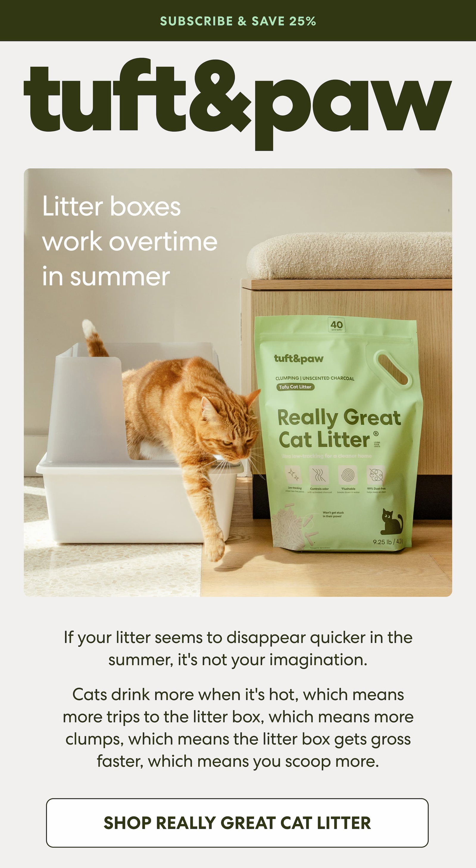 Litter boxes work overtime in summer If your litter seems to disappear quicker in the summer, it's not your imagination. Cats drink more when it's hot, which means more trips to the litter box, which means more clumps, which means the litter box gets gross faster, which means you scoop more. Subscribe to Really Great Cat Litter and never let summer catch you low on litter again.  25% off your first order 5% off all future orders Free shipping on every order Skip, reschedule, or cancel any time